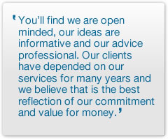 You’ll find we are open minded, our ideas are informative and our advice professional. Our clients have depended on our services for many years and we believe that is the best reflection of our commitment and value for money.